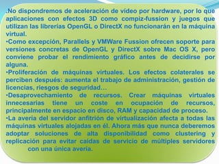 .No dispondremos de aceleración de vídeo por hardware, por lo que
aplicaciones con efectos 3D como compiz-fussion y juegos que
utilizan las librerías OpenGL o DirectX no funcionarán en la máquina
virtual.
•Como excepción, Parallels y VMWare Fussion ofrecen soporte para
versiones concretas de OpenGL y DirectX sobre Mac OS X, pero
conviene probar el rendimiento gráfico antes de decidirse por
alguna.
•Proliferación de máquinas virtuales. Los efectos colaterales se
perciben después: aumenta el trabajo de administración, gestión de
licencias, riesgos de seguridad…
•Desaprovechamiento de recursos. Crear máquinas virtuales
innecesarias tiene un coste en ocupación de recursos,
principalmente en espacio en disco, RAM y capacidad de proceso.
•La avería del servidor anfitrión de virtualización afecta a todas las
máquinas virtuales alojadas en él. Ahora más que nunca deberemos
adoptar soluciones de alta disponibilidad como clustering y
replicación para evitar caídas de servicio de múltiples servidores
         con una única avería.
 