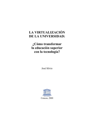 LA VIRTUALIZACIÓN
DE LA UNIVERSIDAD:

  ¿Cómo transformar
 la educación superior
   con la tecnología?



       José Silvio




       Caracas, 2000
 