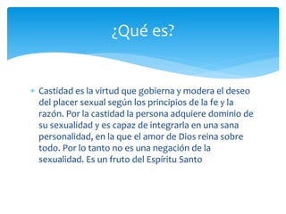  Castidad es la virtud que gobierna y modera el deseo
del placer sexual según los principios de la fe y la
razón. Por la castidad la persona adquiere dominio de
su sexualidad y es capaz de integrarla en una sana
personalidad, en la que el amor de Dios reina sobre
todo. Por lo tanto no es una negación de la
sexualidad. Es un fruto del Espíritu Santo
¿Qué es?
 