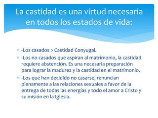  -Los casados > Castidad Conyugal.
 -Los no casados que aspiran al matrimonio, la castidad
requiere abstención. Es una necesaria preparación
para lograr la madurez y la castidad en el matrimonio.
 -Los que han decidido no casarse, renuncian
plenamente a las relaciones sexuales a favor de la
entrega de todas las energías y todo el amor a Cristo y
su misión en la Iglesia.
La castidad es una virtud necesaria
en todos los estados de vida:
 