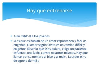  Juan Pablo II a los jóvenes
 «Los que os hablan de un amor espontáneo y fácil os
engañan. El amor según Cristo es un camino difícil y
exigente. El ser lo que Dios quiere, exige un paciente
esfuerzo, una lucha contra nosotros mismos. Hay que
llamar por su nombre al bien y al mal». -Lourdes el 15
de agosto de 1983
Hay que entrenarse
 