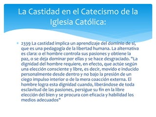  2339 La castidad implica un aprendizaje del dominio de sí,
que es una pedagogía de la libertad humana. La alternativa
es clara: o el hombre controla sus pasiones y obtiene la
paz, o se deja dominar por ellas y se hace desgraciado. "La
dignidad del hombre requiere, en efecto, que actúe según
una elección consciente y libre, es decir, movido e inducido
personalmente desde dentro y no bajo la presión de un
ciego impulso interior o de la mera coacción externa. El
hombre logra esta dignidad cuando, liberándose de toda
esclavitud de las pasiones, persigue su fin en la libre
elección del bien y se procura con eficacia y habilidad los
medios adecuados"
La Castidad en el Catecismo de la
Iglesia Católica:
 