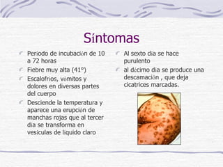 S í ntomas Per í odo de incubaci ó n de 10 a 72 horas   Fiebre muy alta (41°)  Escalofr í os, v ó mitos y dolores en diversas partes del cuerpo Desciende la temperatura y aparece una erupci ó n de manchas rojas que al tercer d í a se transforma en ves í culas de l í quido claro  Al sexto d í a se hace purulento  al d é cimo d í a se produce una descamaci ó n , que deja cicatrices marcadas. 