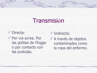 Transmisi ó n Directa: Por v í a a é rea. Por las gotitas de Fl ü gge o por contacto con las p ú stulas.  Indirecta: A través de objetos contaminados como la ropa del enfermo. 