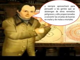 y siempre aprovechará para persuadir a las gentes que se abstengan de otros remedios peligrosos y sólo proporcionados a convertir las viruelas de buenas en malas y de malas a mortales