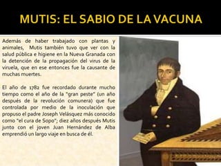MUTIS: EL SABIO DE LA VACUNAAdemás de haber trabajado con plantas y animales,  Mutis también tuvo que ver con la salud pública e higiene en la Nueva Granada con la detención de la propagación del virus de la viruela, que en ese entonces fue la causante de muchas muertes.El año de 1782 fue recordado durante mucho tiempo como el año de la “gran peste” (un año después de la revolución comunera) que fue controlada por medio de la inoculación que propuso el padre Joseph Velásquez más conocido como “el cura de Sopo”; diez años después Mutis junto con el joven Juan Hernández de Alba emprendió un largo viaje en busca de él. 