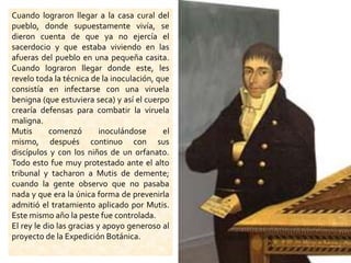 Cuando lograron llegar a la casa cural del pueblo, donde supuestamente vivía, se dieron cuenta de que ya no ejercía el sacerdocio y que estaba viviendo en las afueras del pueblo en una pequeña casita. Cuando lograron llegar donde este, les revelo toda la técnica de la inoculación, que consistía en infectarse con una viruela benigna (que estuviera seca) y así el cuerpo crearía defensas para combatir la viruela maligna. Mutis comenzó inoculándose el mismo, después continuo con sus discípulos y con los niños de un orfanato. Todo esto fue muy protestado ante el alto tribunal y tacharon a Mutis de demente; cuando la gente observo que no pasaba nada y que era la única forma de prevenirla admitió el tratamiento aplicado por Mutis. Este mismo año la peste fue controlada. El rey le dio las gracias y apoyo generoso al proyecto de la Expedición Botánica.