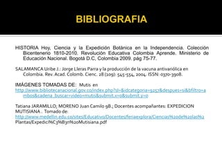 BIBLIOGRAFIAHISTORIA Hoy, Ciencia y la Expedición Botánica en la Independencia. Colección Bicentenerio 1810-2010. Revolución Educativa Colombia Aprende. Ministerio de Educación Nacional. Bogotá D.C, Colombia 2009. pág 75-77.SALAMANCA Uribe J.: Jorge Lleras Parra y la producción de la vacuna antivariólica en Colombia. Rev. Acad. Colomb. Cienc. 28 (109): 545-554, 2004. ISSN: 0370-3908.IMÁGENES TOMADAS DE:  Mutis  en http://www.bibliotecanacional.gov.co/index.php?sI=&idcategoria=9257&despues=si&bfiltro=ambos&cadena_buscar=video+mutis&submit.x=0&submit.y=0Tatiana JARAMILLO; MORENO Juan Camilo 9B.; Docentes acompañantes: EXPEDICIONMUTISIANA .  Tomado de:http://www.medellin.edu.co/sites/Educativo/Docentes/feriaexplora/Ciencias%20de%20las%2Plantas/Expedici%C3%B3n%20Mutisiana.pdf