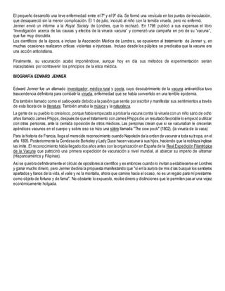 El pequeño desarrolló una leve enfermedad entre el 7º y el 9º día. Se formó una vesícula en los puntos de inoculación,
que desapareció sin la menor complicación. El 1 de julio, inoculó al niño con la temida viruela, pero no enfermó.
Jenner envió un informe a la Royal Society de Londres, que lo rechazó. En 1798 publicó a sus expensas el libro
“Investigación acerca de las causas y efectos de la viruela vacuna” y comenzó una campaña en pro de su “vacuna”,
que fue muy discutida.
Los científicos de la época, e incluso la Asociación Médica de Londres, se opusieron al tratamiento de Jenner y, en
muchas ocasiones realizaron críticas violentas e injuriosas. Incluso desde los púlpitos se predicaba que la vacuna era
una acción anticristiana.
Finalmente, su vacunación acabó imponiéndose, aunque hoy en día sus métodos de experimentación serían
inaceptables por contravenir los principios de la ética médica.
BIOGRAFÍA EDWARD JENNER
Edward Jenner fue un afamado investigador, médico rural y poeta, cuyo descubrimiento de la vacuna antivariólica tuvo
trascendencia definitoria para combatir la viruela, enfermedad que se había convertido en una terrible epidemia.
Era también llamado como el sabio-poeta debido a la pasión que sentía por escribir y manifestar sus sentimientos a través
de esta faceta de la literatura. También amaba la música y la naturaleza.
La gente de su pueblo lo creía loco, porque había empezado a probar la vacuna contra la viruela con un niño sano de ocho
años llamado James Phipps, después de que eltratamiento conJames Phipps dio un resultado favorable lo empezó autilizar
con otras personas, ante la cerrada oposición de otros médicos. Las personas creían que si se vacunaban le crecerían
apéndices vacunos en el cuerpo y sobre eso se hizo una sátira llamada "The cow pock" (1802). (la viruela de la vaca)
Para la historia de Francia, llega el merecido reconocimiento cuando Napoleón da la orden de vacunar a toda su tropa, en el
año 1805. Posteriormente la Condesa de Berkeley y Lady Duce hacen vacunar a sus hijos, haciendo que la nobleza inglesa
las imite. El reconocimiento había llegado dos años antes con la organización en España de la Real Expedición Filantrópica
de la Vacuna que patrocinó una primera expedición de vacunación a nivel mundial, al abarcar su imperio de ultramar
(Hispanoamérica y Filipinas).
Asíse quiebra definitivamente el círculo de opositores al científico y es entonces cuando lo invitan a establecerse en Londres
y ganar mucho dinero, pero Jenner declina la propuesta manifestando que "si en la aurora de mis días busqué los senderos
apartados y llanos de la vida, el valle y no la montaña, ahora que camino hacia el ocaso, no es un regalo para míprestarme
como objeto de fortuna y de fama". No obstante lo expuesto, recibe dinero y distinciones que le permiten pas ar una vejez
económicamente holgada.
 