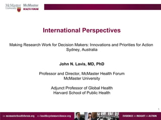 1
International Perspectives
Making Research Work for Decision Makers: Innovations and Priorities for Action
Sydney, Australia
John N. Lavis, MD, PhD
Professor and Director, McMaster Health Forum
McMaster University
Adjunct Professor of Global Health
Harvard School of Public Health
 