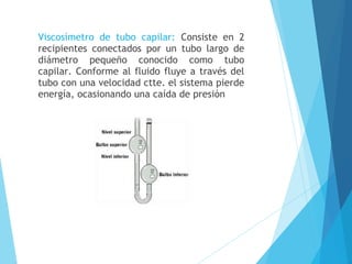 Viscosímetro de tubo capilar: Consiste en 2
recipientes conectados por un tubo largo de
diámetro pequeño conocido como tubo
capilar. Conforme al fluido fluye a través del
tubo con una velocidad ctte. el sistema pierde
energía, ocasionando una caída de presión

 
