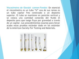 Viscosímetro de Oswald- cannon-Fenske: En esencial
el viscosímetro es un tubo “U” una de sus ramas es
un tubo capilar fino conectado a un deposito
superior. El tubo se mantiene en posición vertical y
se coloca una cantidad conocida del fluido él
deposito para que luego fluya por gravedad a través
de un capilar. Los procedimientos exactos para llevar
acabo estas pruebas estándar dado en los estándar
de la American Society For Testing and Materials.

 