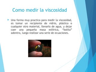 Como medir la viscosidad


Una forma muy practica para medir la viscosidad,
es tomar un recipiente de vidrio, plástico o
cualquier otro material, llenarlo de agua, y dejar
caer una pequeña masa esférica, “bolita”
adentro, luego realizar una serie de ecuaciones.

 
