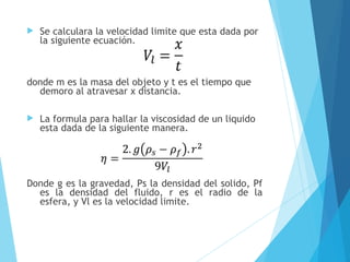 

Se calculara la velocidad limite que esta dada por
la siguiente ecuación.

donde m es la masa del objeto y t es el tiempo que
demoro al atravesar x distancia.


La formula para hallar la viscosidad de un liquido
esta dada de la siguiente manera.

Donde g es la gravedad, Ps la densidad del solido, Pf
es la densidad del fluido, r es el radio de la
esfera, y Vl es la velocidad limite.

 