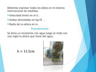 Debemos expresar todos los datos en el sistema
internacional de medidas:
Velocidad
Ambas
Radio

limite en m/s.

densidades en kg/m .

de la esfera en m.
Procedimiento

Se llena un recipiente con agua luego se mide con
una regla la altura que tiene del agua.

 