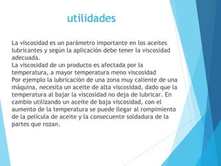 utilidades
La viscosidad es un parámetro importante en los aceites
lubricantes y según la aplicación debe tener la viscosidad
adecuada.
La viscosidad de un producto es afectada por la
temperatura, a mayor temperatura meno viscosidad
Por ejemplo la lubricación de una zona muy caliente de una
máquina, necesita un aceite de alta viscosidad, dado que la
temperatura al bajar la viscosidad no deja de lubricar. En
cambio utilizando un aceite de baja viscosidad, con el
aumento de la temperatura se puede llegar al rompimiento
de la película de aceite y la consecuente soldadura de la
partes que rozan.

 