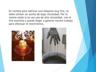 En cambio para lubricar una máquina muy fría, se
debe utilizar un aceite de baja viscosidad. Por la
misma razón si se usa uno de alta viscosidad, con el
frío aumenta y puede llegar a generar mucho trabajo
para efectuar el movimiento.

 