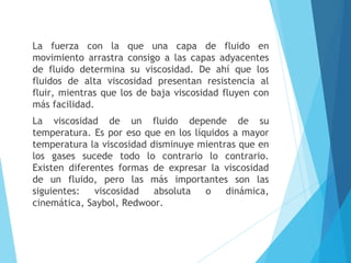 La fuerza con la que una capa de fluido en
movimiento arrastra consigo a las capas adyacentes
de fluido determina su viscosidad. De ahí que los
fluidos de alta viscosidad presentan resistencia al
fluir, mientras que los de baja viscosidad fluyen con
más facilidad.
La viscosidad de un fluido depende de su
temperatura. Es por eso que en los líquidos a mayor
temperatura la viscosidad disminuye mientras que en
los gases sucede todo lo contrario lo contrario.
Existen diferentes formas de expresar la viscosidad
de un fluido, pero las más importantes son las
siguientes:
viscosidad
absoluta
o
dinámica,
cinemática, Saybol, Redwoor.

 