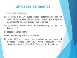Unidades de medida


Viscosidad dinámica

La viscosidad de un fluido puede determinarse por un
coeficiente, el coeficiente de viscosidad (η o μ) que es
dependiente de la velacidad, asé tenemos:
En el sistema Internacional de Unidades (μ) = [Pa·s] =
[kg·m-1·s1]
El pascal-segundo (pa*s).
En el sistema cegesimal de unidades
El poise (P), el nombre fue establecido en honor al
fisiólogo francés Jean Louis Marie Poiseuille (17991869). 1 poise = 1 [P] = 10-1 [Pa·s] = [10-1 kg·s-1·m-1]

 