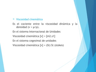 

Viscosidad cinemática

Es el cociente entre la viscosidad dinámica y la
densidad (ν = μ/ρ).
En el sistema Internacional de Unidades
Viscosidad cinemática [ν] = [m2.s1]
En el sistema cegesimal de unidades
Viscosidad cinemática [ν] = (St) St (stokes)

 
