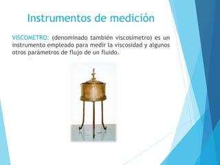 Instrumentos de medición
VISCOMETRO: (denominado también viscosímetro) es un
instrumento empleado para medir la viscosidad y algunos
otros parámetros de flujo de un fluido.

 