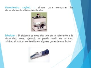 Viscosímetro saybolt : sirven
viscosidades de diferentes fluidos.

para

comparar

las

Scheitler : El sistema es muy elástico en lo referente a la
viscosidad, como ejemplo se puede medir en un caso
mínimo el azúcar contenido en algunas gotas de una fruta.

 