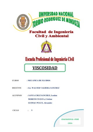 “
CURSO : MECANICA DE FLUIDOS
DOCENTE : Lic. WALTER VALDERA SANCHEZ
ALUMNOS : SANTA CRUZ SANCHEZ, Leodan
MORETO TUESTA, Cristian
GUIMAC PULCE, Alexander
CICLO : V
VISCOSIDAD
CHACHAPOYAS –PERÚ
-2016-
 