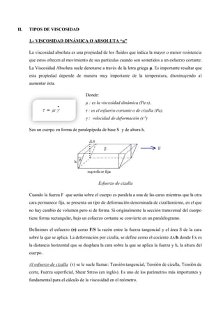 II. TIPOS DE VISCOSIDAD
1.- VISCOSIDAD DINÁMICA O ABSOLUTA “μ”
La viscosidad absoluta es una propiedad de los fluidos que indica la mayor o menor resistencia
que estos ofrecen al movimiento de sus partículas cuando son sometidos a un esfuerzo cortante.
La Viscosidad Absoluta suele denotarse a través de la letra griega μ. Es importante resaltar que
esta propiedad depende de manera muy importante de la temperatura, disminuyendo al
aumentar ésta.
Donde:
μ : es la viscosidad dinámica (Pa·s),
τ : es el esfuerzo cortante o de cizalla (Pa).
γ : velocidad de deformación (s-1
)
Sea un cuerpo en forma de paralepípeda de base S y de altura h.
Esfuerzo de cizalla
Cuando la fuerza F que actúa sobre el cuerpo es paralela a una de las caras mientras que la otra
cara permanece fija, se presenta un tipo de deformación denominada de cizallamiento, en el que
no hay cambio de volumen pero si de forma. Si originalmente la sección transversal del cuerpo
tiene forma rectangular, bajo un esfuerzo cortante se convierte en un paralelogramo.
Definimos el esfuerzo (τ) como F/S la razón entre la fuerza tangencial y el área S de la cara
sobre la que se aplica. La deformación por cizalla, se define como el cociente Δx/h donde Ex es
la distancia horizontal que se desplaza la cara sobre la que se aplica la fuerza y h, la altura del
cuerpo.
Al esfuerzo de cizalla (τ) se le suele llamar: Tensión tangencial, Tensión de cizalla, Tensión de
corte, Fuerza superficial, Shear Stress (en inglés). Es uno de los parámetros más importantes y
fundamental para el cálculo de la viscosidad en el reómetro.
 