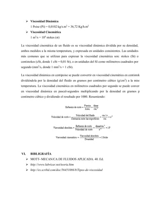 Viscosidad Dinámica
1 Poise (Pi) = 0,0102 kg/s.m2
= 36,72 Kg/h.m2
 Viscosidad Cinemática
1 m2
/s = 104
stokes (st)
La viscosidad cinemática de un fluido es su viscosidad dinámica dividida por su densidad,
ambos medidos a la misma temperatura, y expresada en unidades consistentes. Las unidades
más comunes que se utilizan para expresar la viscosidad cinemática son: stokes (St) o
centistokes (cSt, donde 1 cSt = 0,01 St), o en unidades del SI como milímetros cuadrados por
segundo (mm2
/s, donde 1 mm2
/s = 1 cSt).
La viscosidad dinámica en centipoise se puede convertir en viscosidad cinemática en centistokes
dividiéndola por la densidad del fluido en gramos por centímetro cúbico (g/cm3
) a la misma
temperatura. La viscosidad cinemática en milímetros cuadrados por segundo se puede convertir
en viscosidad dinámica en pascal-segundos multiplicando por la densidad en gramos por
centímetro cúbico y dividiendo el resultado por 1000. Resumiendo:
VI. BIBLIGRAFÍA
 MOTT- MECAN/CA DE FLUIDOS APLICADA. 40. Ed.
 http://www.lubricar.net/teoria.htm
 http://es.scribd.com/doc/56451086/8/Tipos-de-viscosidad
 