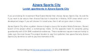 Ajnara Sports City 
Lavish apartments in Ajnara Sports City 
If you are looking for investment Real Estate Market then choose Ajnara Sports City. As well As 
If you want to be secure then choose flats but it should be in Metros, NCR areas which are in 
development stage. If you will choose it in small area, then it will not give return in future. 
Ajnara Sports City offers a golden chance to begin a luxury life location Noida Extension. Recent 
launch of the project offers a contemporary mode. On the opposite hand it's conjointly giving 
guardianship with 2/3/4 BHK residential residences. These residences square measure handy to 
make sure the most house.The project location is way from pollution free space that why Ajnara 
Sports City dominion is calm to pay few moments of life. 
For more info log on to http://www.ajnarasportscity.in/ or call us 0120-3803029 
 