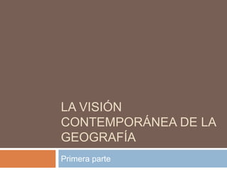LA VISIÓN
CONTEMPORÁNEA DE LA
GEOGRAFÍA
Primera parte
 