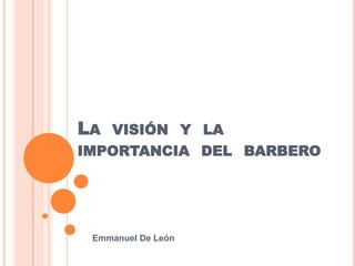 LA VISIÓN Y LA
IMPORTANCIA DEL BARBERO




 Emmanuel De León
 