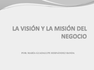 LA VISIÓN Y LA MISIÓN DEL NEGOCIO POR: MARÍA GUADALUPE HERNÁNDEZ BANDA 