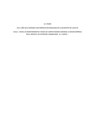 LA  VISION<br />EN EL AÑO 2012 SEREMOS UNA EMPRESA RECONOCIDAD EN EL MUNICIPIO DE LAPLATA<br />HUILA   A NIVEL DE MANTENIMIENTO Y REDES DE COMPUTADORES SEREMOS LA MEJOR EMPRESA  EN EL SERVICIO  EN ATENCION Y AMABILIDAD   AL  CLIENTE …<br />