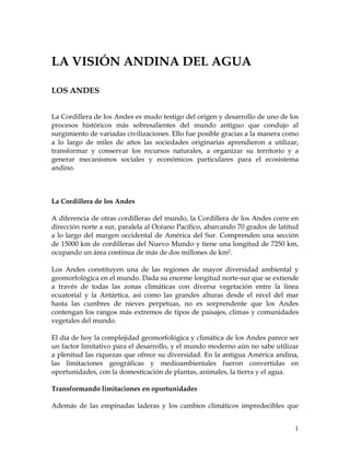 1 
LA VISIÓN ANDINA DEL AGUA 
LOS ANDES 
La Cordillera de los Andes es mudo testigo del origen y desarrollo de uno de los 
procesos históricos más sobresalientes del mundo antiguo que condujo al 
surgimiento de variadas civilizaciones. Ello fue posible gracias a la manera como 
a lo largo de miles de años las sociedades originarias aprendieron a utilizar, 
transformar y conservar los recursos naturales, a organizar su territorio y a 
generar mecanismos sociales y económicos particulares para el ecosistema 
andino. 
La Cordillera de los Andes 
A diferencia de otras cordilleras del mundo, la Cordillera de los Andes corre en 
dirección norte a sur, paralela al Océano Pacífico, abarcando 70 grados de latitud 
a lo largo del margen occidental de América del Sur. Comprenden una sección 
de 15000 km de cordilleras del Nuevo Mundo y tiene una longitud de 7250 km, 
ocupando un área continua de más de dos millones de km2. 
Los Andes constituyen una de las regiones de mayor diversidad ambiental y 
geomorfológica en el mundo. Dada su enorme longitud norte-sur que se extiende 
a través de todas las zonas climáticas con diversa vegetación entre la línea 
ecuatorial y la Antártica, así como las grandes alturas desde el nivel del mar 
hasta las cumbres de nieves perpetuas, no es sorprendente que los Andes 
contengan los rangos más extremos de tipos de paisajes, climas y comunidades 
vegetales del mundo. 
El día de hoy la complejidad geomorfológica y climática de los Andes parece ser 
un factor limitativo para el desarrollo, y el mundo moderno aún no sabe utilizar 
a plenitud las riquezas que ofrece su diversidad. En la antigua América andina, 
las limitaciones geográficas y medioambientales fueron convertidas en 
oportunidades, con la domesticación de plantas, animales, la tierra y el agua. 
Transformando limitaciones en oportunidades 
Además de las empinadas laderas y los cambios climáticos impredecibles que 
 