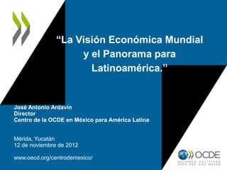 “La Visión Económica Mundial
                    y el Panorama para
                      Latinoamérica.”


José Antonio Ardavín
Director
Centro de la OCDE en México para América Latina


Mérida, Yucatán
12 de noviembre de 2012

www.oecd.org/centrodemexico/
 