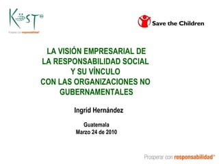 LA VISIÓN EMPRESARIAL DE LA RESPONSABILIDAD SOCIAL  Y SU VÍNCULO  CON LAS ORGANIZACIONES NO  GUBERNAMENTALES Ingrid Hernández Guatemala Marzo 24 de 2010 