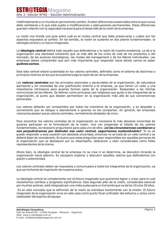 ESTR@TEGIA Magazine
Año 2- Edición Nº40 - Sección Administración

indefinidamente a un mundo en permanente cambio. Existen diferencias sustanciales entre lo que nunca
debe cambiarse y lo que está sujeto a modificaciones y adecuaciones permanentes. Estas diferencias
guardan relación con la capacidad necesaria para el desarrollo de la visión de la empresa.

La visión nos brinda una guía sobre cuál es el núcleo central que debe preservarse y cuáles son los
aspectos expuestos al cambio. En tal sentido, la visión se sustenta en dos pilares fundamentales: la
ideología central y un futuro imaginado.

La ideología central define todo aquello que defendemos y la razón de nuestra existencia. Le da a la
organización una identidad coherente que va más allá de los ciclos de vida de los productos o del
mercado, de los avances tecnológicos, las modas del management o de los líderes individuales. Las
empresas deben comprender que aún más importante que responder hacia dónde vamos es saber
quiénes somos.

Esta idea central estará sustentada en los valores centrales, definidos como el sistema de doctrinas o
principios rectores en los que se sustenta luego la razón de ser de la empresa.

Los valores centrales son los principios esenciales y perdurables de la organización, de naturaleza
atemporal y sin necesidad de una justificación externa a la empresa, ya que tienen un valor y una
importancia intrínsecos para quienes forman parte de la organización. Responden a las íntimas
convicciones de los líderes. Se definen como principios casi religiosos que guían a los integrantes de la
organización, al punto que deseen permanecer en la organización más allá de sus conveniencias
personales.

Los valores deberán ser compartidos por todos los miembros de la organización, y es deseable y
conveniente que se obligue a abandonarla a quienes no los compartan. En general, las empresas
visionarias poseen pocos valores centrales, normalmente alrededor de cinco.

Para encontrar los valores centrales de la organización es necesaria la más absoluta sinceridad de
quienes participan en la formulación de la visión. Una vez preparado el listado de los valores
fundamentales, es necesario preguntarse para cada uno de ellos: ¿si las circunstancias cambiaran y
nos perjudicáramos por defender ese valor central, seguiríamos sustentándolo?. Si no se
puede responder a esta cuestión con absoluta sinceridad, entonces no se trata de un valor central y se
deberá dejar de considerarlo. Es bueno que estas preguntas sean respondidas por aquellas personas de
la organización que se destaquen por su desempeño, dedicación y sean considerados como fieles
representantes de la misma.

Ahora bien, la ideología central de la empresa no se crea ni se determina, se descubre mirando la
organización hacia adentro. Es necesario explorar y descubrir aquellos valores que defendemos con
pasión y autenticidad.

Los valores centrales deben ser expuestos y comunicados a todos los integrantes de la organización, ya
que son la fuente de inspiración de nuestros actos.


La ideología central se complementa con el futuro imaginado que queremos lograr y crear, para lo cual
necesitamos cambios y progresos significativos. Este segundo pilar de la visión, considerado esencial
por muchos autores, está integrado por una meta audaz para un horizonte que va de los 10 a los 30 años.
 Es en este concepto que la definición de la visión se entrelaza fuertemente con la misión. El futuro
imaginado de la organización sirve en este caso como punto focal unificador del esfuerzo y actúa como
catalizador del espíritu de equipo.



Estr@tegia Consultora                                                                           Página 3
Felix de Azara2330 - (3300) Posadas - Misiones - Argentina
Web: www.e-estrategia.com.ar
E-mail: info@estrategiamagazine.com.ar
 