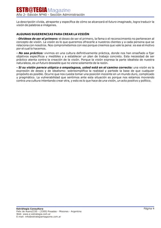 ESTR@TEGIA Magazine
Año 2- Edición Nº40 - Sección Administración

La descripción vívida, atrapante y específica de cómo se alcanzará el futuro imaginado, logra traducir la
visión de palabras a imágenes.


ALGUNAS SUGERENCIAS PARA CREAR LA VISIÓN
- Olvídese de ser el primero: el deseo de ser el primero, la fama o el reconocimiento no pertenecen al
concepto de visión. La visión es lo que queremos ofrecerle a nuestros clientes y a cada persona que se
relaciona con nosotros. Nos comprometemos con eso porque creemos que vale la pena: es ese el motivo
por el cual lo hacemos.
- No sea práctico: vivimos en una cultura definitivamente práctica, donde nos han enseñado a fijar
objetivos específicos y medibles y a establecer un plan de trabajo concreto. Esta necesidad de ser
práctico atenta contra la creación de la visión. Porque la visión expresa la parte idealista de nuestra
naturaleza, es un futuro deseable que no viene solamente de la razón.
- Si su visión parece utópica o empalagosa, usted está en el camino correcto: una visión es la
expresión de deseo y de idealismo: sobresimplifica la realidad y partede la base de que cualquier
propósito es posible. Ocurre que nos cuesta tomar una posición inocente en un mundo duro, complicado
y pragmático. La vulnerabilidad que sentimos ante esta situación es porque nos estamos moviendo
contra una cultura intentando crear otra, y esto es lo que hace de una visión, un acto positivo y político.




Estr@tegia Consultora                                                                             Página 4
Felix de Azara2330 - (3300) Posadas - Misiones - Argentina
Web: www.e-estrategia.com.ar
E-mail: info@estrategiamagazine.com.ar
 