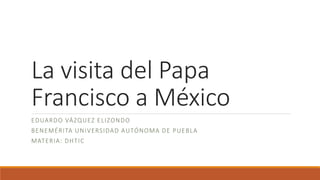 La visita del Papa
Francisco a México
EDUARDO VÁZQUEZ ELIZONDO
BENEMÉRITA UNIVERSIDAD AUTÓNOMA DE PUEBLA
MATERIA: DHTIC
 