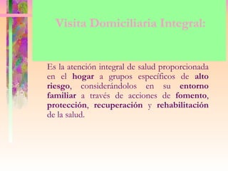 Visita Domiciliaria Integral:


Es la atención integral de salud proporcionada
en el hogar a grupos específicos de alto
riesgo, considerándolos en su entorno
familiar a través de acciones de fomento,
protección, recuperación y rehabilitación
de la salud.
 