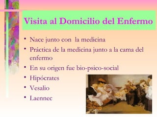 Visita al Domicilio del Enfermo
• Nace junto con la medicina
• Práctica de la medicina junto a la cama del
  enfermo
• En su origen fue bio-psico-social
• Hipócrates
• Vesalio
• Laennec
 