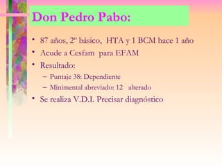 Don Pedro Pabo:
• 87 años, 2º básico, HTA y 1 BCM hace 1 año
• Acude a Cesfam para EFAM
• Resultado:
   – Puntaje 38: Dependiente
   – Minimental abreviado: 12 alterado
• Se realiza V.D.I. Precisar diagnóstico
 