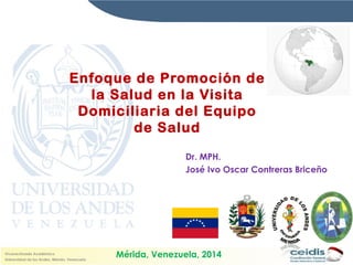 Enfoque de Promoción de 
la Salud en la Visita 
Domiciliaria del Equipo 
de Salud 
Dr. MPH. 
José Ivo Oscar Contreras Briceño 
Mérida, Venezuela, 2014 
 