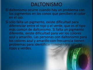 El daltonismo ocurre cuando hay un problema con
los pigmentos en los conos que perciben el color
en el ojo.
Si sólo falta un pigmento, existe dificultad para
diferenciar entre el rojo y el verde, que es el tipo
más común de daltonismo. Si falta un pigmento
diferente, existe dificultad para ver los colores
azul y amarillo. Las personas con daltonismo para
los colores azul y amarillo con frecuencia tienen
problemas para identificar también los colores
rojos y verdes.
DALTONISMO
 