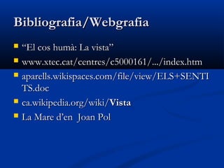 Bibliografia/Webgrafia
   “El cos humà: La vista”
   www.xtec.cat/centres/c5000161/.../index.htm
   aparells.wikispaces.com/file/view/ELS+SENTI
    TS.doc
   ca.wikipedia.org/wiki/Vista
   La Mare d’en Joan Pol
 