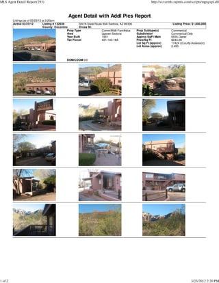 MLS Agent Detail Report(293)                                                                                  http://svvarmls.rapmls.com/scripts/mgrqispi.dll



                                                 Agent Detail with Addl Pics Report
         Listings as of 03/23/12 at 3:20pm
         Active 03/23/12         Listing # 132638          500 N State Route 89A Sedona, AZ 86336                           Listing Price: $1,600,000
                                 County: Coconino          Cross St:
                                                  Prop Type                 Comm/Multi-Fam/Indus    Prop Subtype(s)        Commercial
                                                  Area                      Uptown Sedona           Subdivision            Commerical Only
                                                  Year Built                1951                    Approx SqFt Main       6555 Owner
                                                  Tax Parcel                401-140-18A             Price/Sq Ft            $244.09
                                                                                                    Lot Sq Ft (approx)     17424 ((County Assessor))
                                                                                                    Lot Acres (approx)     0.400



                                                DOM/CDOM 0/0




1 of 2                                                                                                                                   3/23/2012 2:20 PM
 