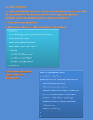 <LinearLayout
xmlns:android="http://schemas.android.com/apk/res/android"
android:orientation="vertical"
android:layout_width="match_parent"
android:layout_height="match_parent">
<VideoView
android:id="@+id/surface_view"
android:layout_width="320px"
android:layout_height="240px"/>
</LinearLayout>
public classvideoViewextends Activity {
privateVideoView mVideoView;
@Overridepublic void onCreate(Bundle savedInstanceState){
super.onCreate(savedInstanceState);
setContentView(R.layout.activity_main);
mVideoView =(VideoView)findViewById(R.id.surface_view);
//de forma alternativa si queremos un streamingusar
//mVideoView.setVideoURI(Uri.parse(URLstring));
mVideoView.setVideoPath("/mnt/sdcard/video.mp4");
mVideoView.start();
mVideoView.requestFocus();
}
}
 