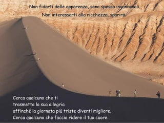Non fidarti delle apparenze, sono spesso ingannevoli.
Non interessarti alla ricchezza, sparirà.

Cerca qualcuno che ti
trasmetta la sua allegria
affinché la giornata più triste diventi migliore.
Cerca qualcuno che faccia ridere il tuo cuore.

 