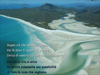 Sogna ciò che desideri sognare.
Vai là dove ti auguri di andare.
Cerca di essere ciò che desideri essere.
essere
Perché la vita è unica
ed esiste solamente una possibilità
di fare le cose che vogliamo.

 